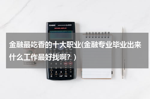 金融最吃香的十大职业(金融专业毕业出来什么工作最好找啊？)