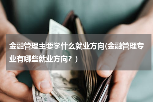 金融管理主要学什么就业方向(金融管理专业有哪些就业方向？)