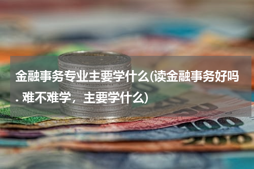 金融事务专业主要学什么(读金融事务好吗. 难不难学，主要学什么)