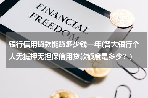 银行信用贷款能贷多少钱一年(各大银行个人无抵押无担保信用贷款额度是多少？)
