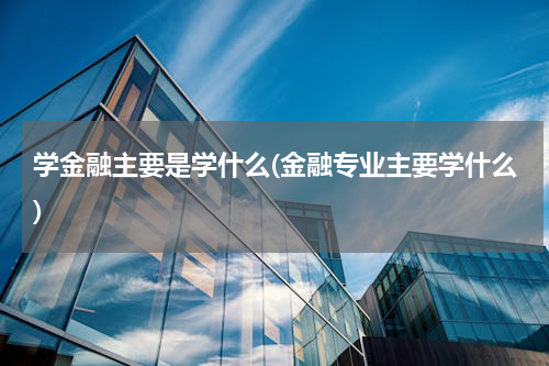 学金融主要是学什么(金融专业主要学什么)