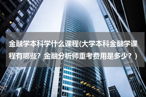 金融学本科学什么课程(大学本科金融学课程有哪些？金融分析师重考费用是多少？)