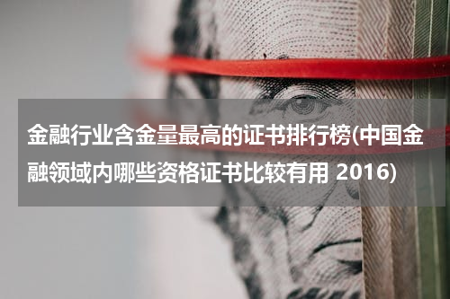 金融行业含金量最高的证书排行榜(中国金融领域内哪些资格证书比较有用 2016)
