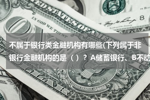 不属于银行类金融机构有哪些(下列属于非银行金融机构的是（ ）？A储蓄银行、B不动产抵押银行、C信用合作社、D政策性银行)