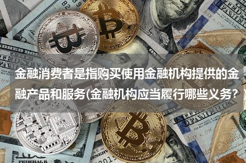 金融消费者是指购买使用金融机构提供的金融产品和服务(金融机构应当履行哪些义务？)