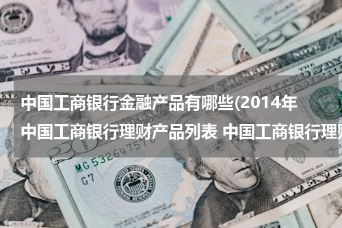 中国工商银行金融产品有哪些(2014年中国工商银行理财产品列表 中国工商银行理财产品有哪些)