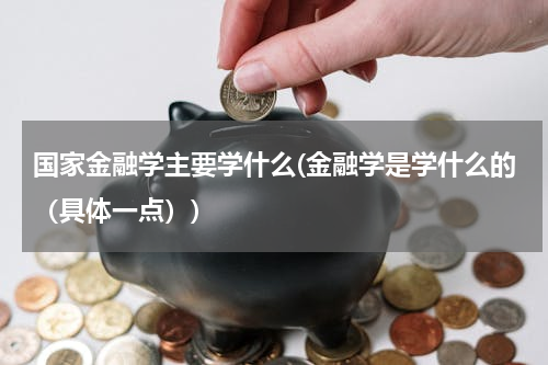 国家金融学主要学什么(金融学是学什么的（具体一点）)