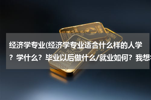 经济学专业(经济学专业适合什么样的人学？学什么？毕业以后做什么/就业如何？我想学这个专业。高考志愿填报)