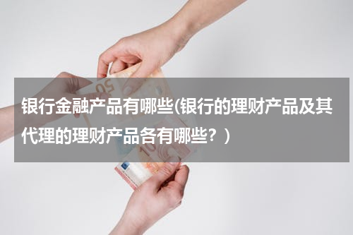 银行金融产品有哪些(银行的理财产品及其代理的理财产品各有哪些？)