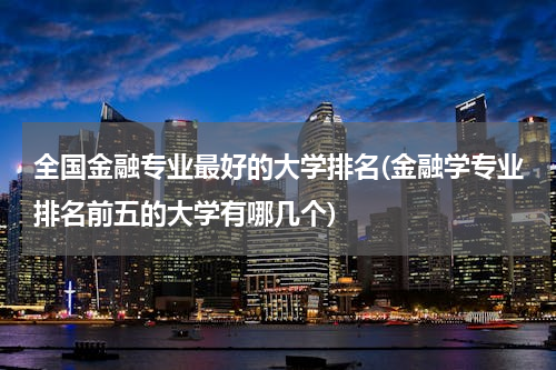 全国金融专业最好的大学排名(金融学专业排名前五的大学有哪几个)