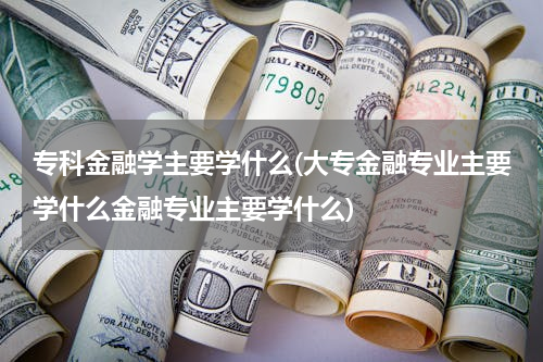 专科金融学主要学什么(大专金融专业主要学什么金融专业主要学什么)