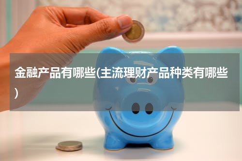 金融产品有哪些(主流理财产品种类有哪些)