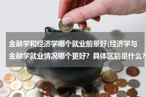 金融学和经济学哪个就业前景好(经济学与金融学就业情况哪个更好？具体区别是什么？哪个对于数学的要求更高？)