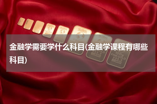 金融学需要学什么科目(金融学课程有哪些科目)