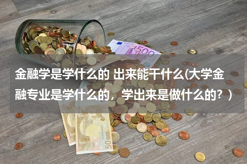 金融学是学什么的 出来能干什么(大学金融专业是学什么的，学出来是做什么的？)
