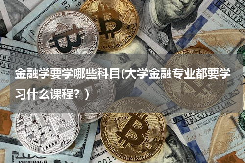 金融学要学哪些科目(大学金融专业都要学习什么课程？)