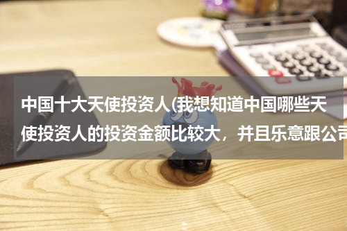 中国十大天使投资人(我想知道中国哪些天使投资人的投资金额比较大，并且乐意跟公司一起成长，是服务业，我想创业。)