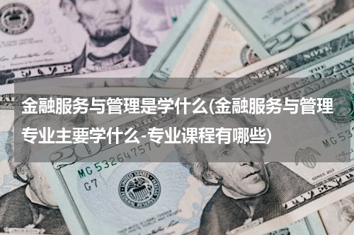 金融服务与管理是学什么(金融服务与管理专业主要学什么-专业课程有哪些)