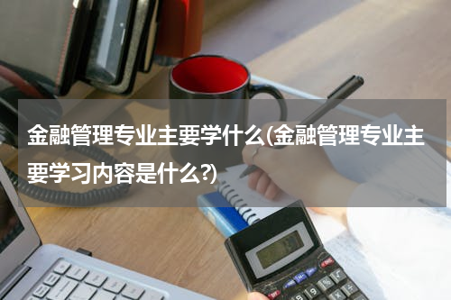 金融管理专业主要学什么(金融管理专业主要学习内容是什么?)