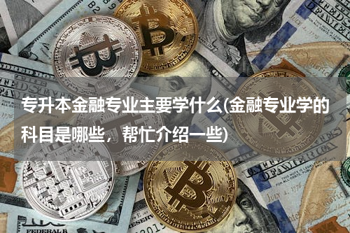 专升本金融专业主要学什么(金融专业学的科目是哪些，帮忙介绍一些)