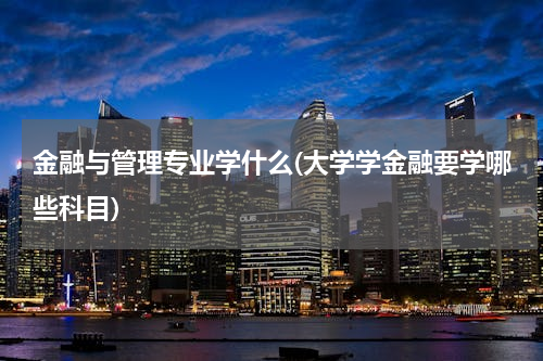 金融与管理专业学什么(大学学金融要学哪些科目)