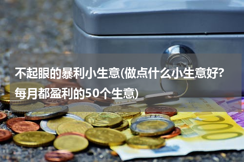 不起眼的暴利小生意(做点什么小生意好?每月都盈利的50个生意)