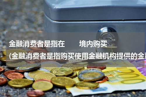 金融消费者是指在       境内购买(金融消费者是指购买使用金融机构提供的金融产品和服务)