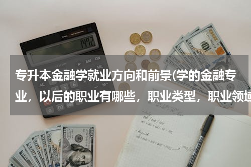 专升本金融学就业方向和前景(学的金融专业，以后的职业有哪些，职业类型，职业领域。就业前景怎么样？)