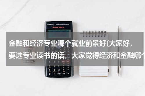 金融和经济专业哪个就业前景好(大家好，要选专业读书的话，大家觉得经济和金融哪个专业会比较好，给点建议？？？？)