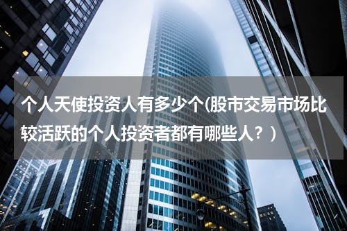 个人天使投资人有多少个(股市交易市场比较活跃的个人投资者都有哪些人？)