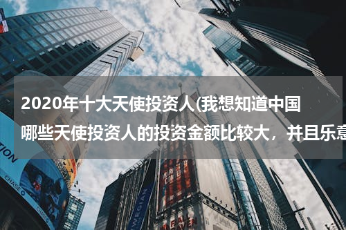 2020年十大天使投资人(我想知道中国哪些天使投资人的投资金额比较大，并且乐意跟公司一起成长，是服务业，我想创业。)