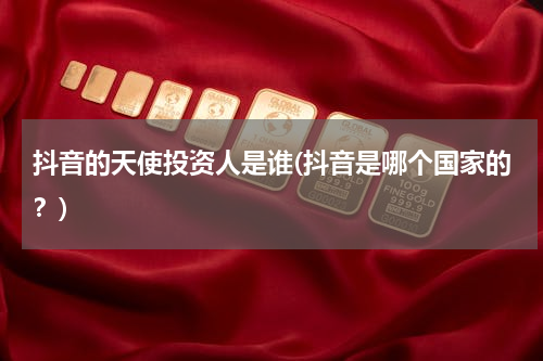 抖音的天使投资人是谁(抖音是哪个国家的？)