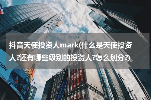 抖音天使投资人mark(什么是天使投资人?还有哪些级别的投资人?怎么划分?)