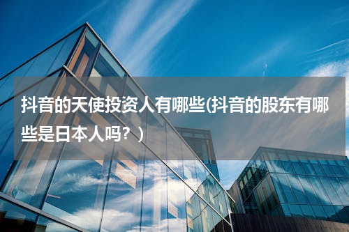 抖音的天使投资人有哪些(抖音的股东有哪些是日本人吗？)