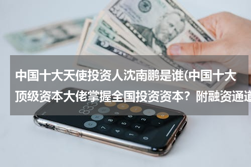 中国十大天使投资人沈南鹏是谁(中国十大顶级资本大佬掌握全国投资资本？附融资通道)