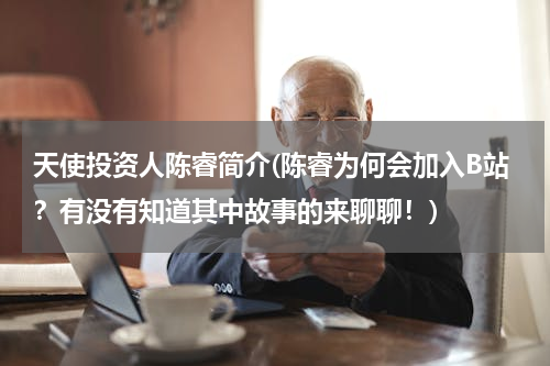 天使投资人陈睿简介(陈睿为何会加入B站？有没有知道其中故事的来聊聊！)