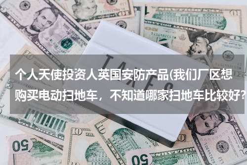 个人天使投资人英国安防产品(我们厂区想购买电动扫地车，不知道哪家扫地车比较好？使用性能怎么样？)