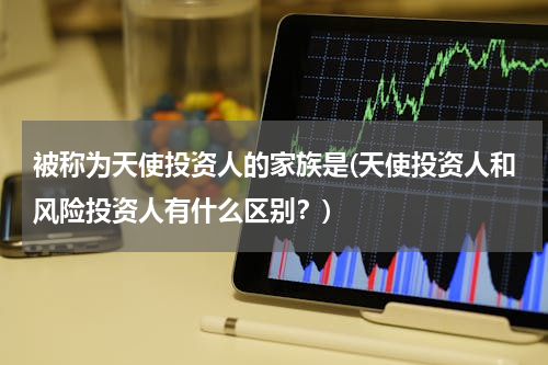 被称为天使投资人的家族是(天使投资人和风险投资人有什么区别？)