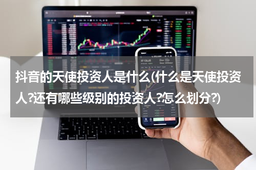 抖音的天使投资人是什么(什么是天使投资人?还有哪些级别的投资人?怎么划分?)