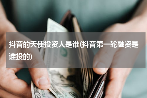 抖音的天使投资人是谁(抖音第一轮融资是谁投的)