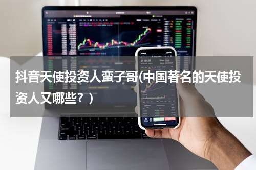抖音天使投资人蛮子哥(中国著名的天使投资人又哪些？)
