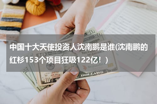 中国十大天使投资人沈南鹏是谁(沈南鹏的红杉153个项目狂吸122亿！)