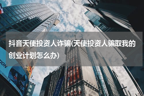 抖音天使投资人诈骗(天使投资人骗取我的创业计划怎么办)