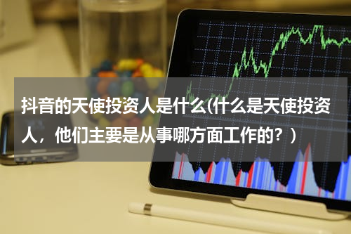 抖音的天使投资人是什么(什么是天使投资人，他们主要是从事哪方面工作的？)