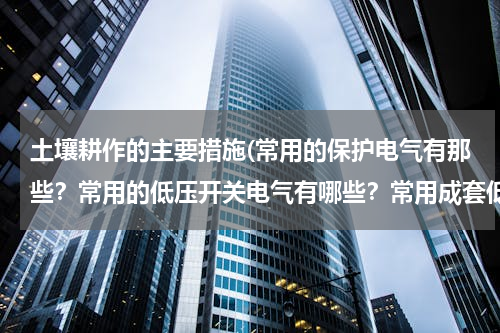 土壤耕作的主要措施(常用的保护电气有那些？常用的低压开关电气有哪些？常用成套低压电气设备有哪些？各有什么用途)