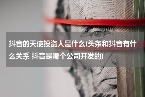 抖音的天使投资人是什么(头条和抖音有什么关系 抖音是哪个公司开发的)
