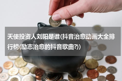 天使投资人刘阳是谁(抖音治愈动画大全排行榜(励志治愈的抖音歌曲?))