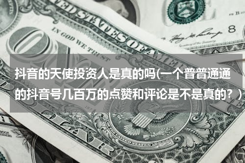 抖音的天使投资人是真的吗(一个普普通通的抖音号几百万的点赞和评论是不是真的？)
