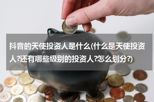 抖音的天使投资人是什么(什么是天使投资人?还有哪些级别的投资人?怎么划分?)