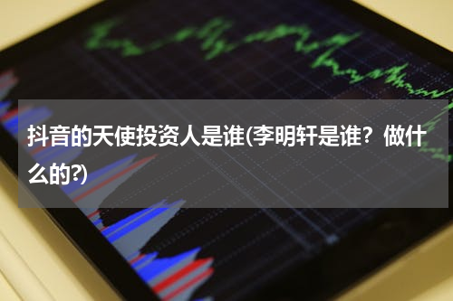 抖音的天使投资人是谁(李明轩是谁？做什么的?)